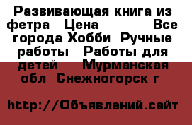 Развивающая книга из фетра › Цена ­ 7 000 - Все города Хобби. Ручные работы » Работы для детей   . Мурманская обл.,Снежногорск г.